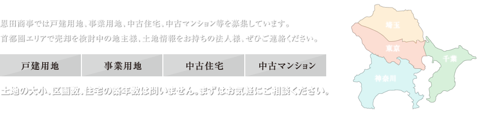 恩田商事では戸建用地、事業用地、中古住宅、中古マンション等を募集しています。首都圏エリアで売却を検討中の地主様、土地情報をお持ちの法人様、ぜひご連絡ください。　土地の大小、区画数、住宅の築年数は問いません。まずはお気軽にご相談ください。