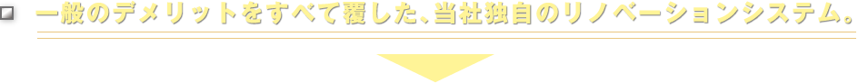 一般のデメリットをすべて覆した、当社独自のリノベーションシステム。