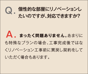 Q.個性的な部屋にリノベーションしたいのですが、対応できますか？ A.まったく問題ありません。あまりにも特殊なプランの場合、工事完成後ではなくリノベーション工事前に買戻し契約をしていただく場合もあります。