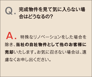 Q.完成物件を見て気に入らない場合はどうなるの？ A.特殊なリノベーションをした場合を除き、当社の自社物件として他のお客様に売却いたします。お気に召さない場合は、遠慮なくお申し出ください。