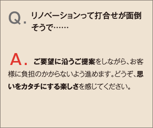 Q.リノベーションって打合せが面倒そうで…… A.ご要望に沿うご提案をしながら、お客様に負担のかからないよう進めます。どうぞ、思いをカタチにする楽しさを感じてください。