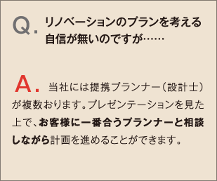 Q.リノベーションのプランを考える自信が無いのですが…… A.当社には提携プランナー（設計士）が複数おります。プレゼンテーションを見た上で、お客様に一番合うプランナーと相談しながら計画を進めることができます。