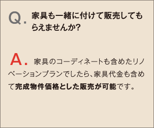 Q.家具も一緒に付けて販売してもらえませんか？ A.家具のコーディネートも含めたリノベーションプランでしたら、家具代金も含めて完成物件価格とした販売が可能です。