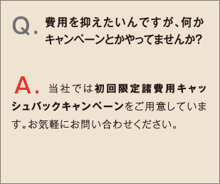 Q.費用を抑えたいんですが、何かキャンペーンとかやってませんか？ A.当社では初回限定諸費用キャッシュバックキャンペーンをご用意しています。お気軽にお問い合わせください。