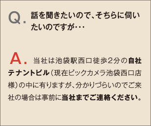 Q.話を聞きたいので、そちらに伺いたいのですが・・・ A.当社は池袋駅西口徒歩2分の自社テナントビル（現在ビックカメラ池袋西口店様）の中に有りますが、分かりづらいのでご来社の場合は事前に当社までご連絡ください。